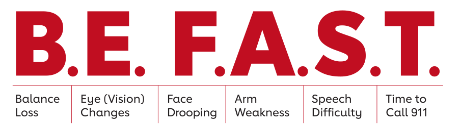 B.E. F.A.S.T. - Balance Loss - Eye (Vision) Changes - Face Drooping - Arm Weakness - Speech Difficulty - Time to Call 911 B.E. F.A.S.T. - Balance Loss - Eye (Vision) Changes - Face Drooping - Arm Weakness - Speech Difficulty - Time to Call 911